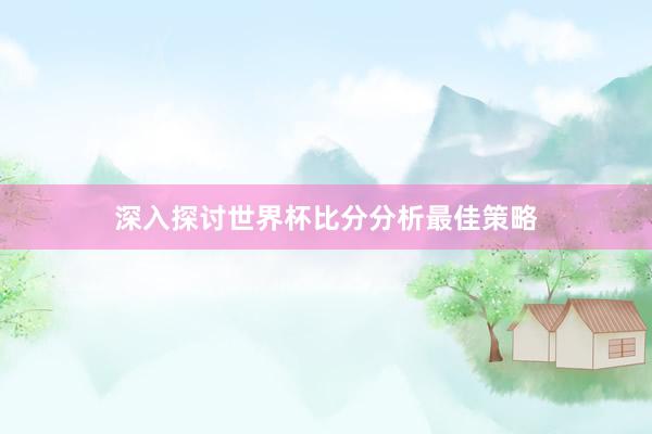 深入探讨世界杯比分分析最佳策略